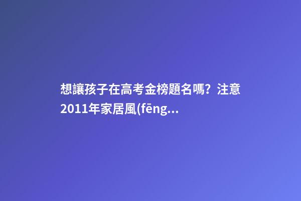 想讓孩子在高考金榜題名嗎？注意2011年家居風(fēng)水布局 高考風(fēng)水七